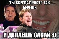 Ты всегда просто так берешь и делаешь САСАЙ :D