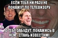 Если тебя ни разу не покажут по телевизеру , о тебе забудут, покажись в нём - стань известнм!