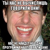 Ты нас не вычислишь говорили они! Нас не найдет не одна программа нагло врали они!