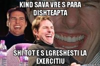 kind sava vre s para dishteapta shi tot e s lgreshesti la exercitiu