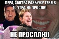 -Лера, завтра разбужу тебя в 10 утра, не проспи! Не просплю!