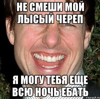 не смеши мой лысый череп я могу тебя еще всю ночь ебать