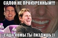 САЛОН НЕ ПРОКУРЕННЫЙ!!! САША КОМЫ ТЫ ПИЗДИШЬ:))