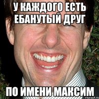 У каждого есть ебанутый друг по имени максим