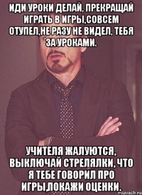 Иди уроки делай, прекращай играть в игры,совсем отупел,не разу не видел, тебя за уроками. Учителя жалуются, выключай стрелялки, что я тебе говорил про игры,покажи оценки.