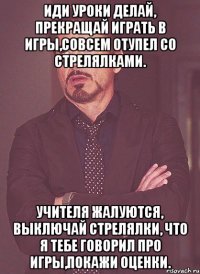 Иди уроки делай, прекращай играть в игры,совсем отупел со стрелялками. Учителя жалуются, выключай стрелялки, что я тебе говорил про игры,покажи оценки.