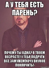 А у тебя есть парень? Почему ты одна? В твоем возрасте! У тебя подруги все замужем!Хочу внуков понянчить!