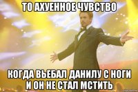 То ахуенное чувство Когда вьебал Данилу с ноги и он не стал мстить