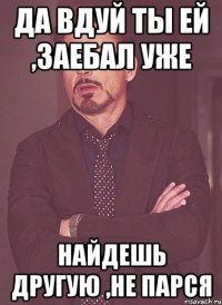 да вдуй ты ей ,заебал уже найдешь другую ,не парся