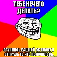 ТЕБЕ НЕЧЕГО ДЕЛАТЬ? СТУКНИСЬ БАШКОЙ ОБ КЛАВУ И ОТПРАВЬ ТО,ЧТО ПОЛУЧИЛОСЬ