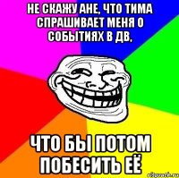 не скажу ане, что Тима спрашивает меня о событиях в дв, что бы потом побесить её