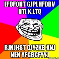 lfdfqnt gjplhfdbv nt[ k.ltq rjnjhst gjyzkb xnj nen yfgbcfyyj