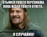 Отымел твоего персонажа, пока ждал твоего ответа... я случайно!