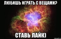 Любишь играть с вещами? Ставь лайк)