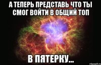 А ТЕПЕРЬ ПРЕДСТАВЬ ЧТО ТЫ СМОГ ВОЙТИ В ОБЩИЙ ТОП В ПЯТЕРКУ...