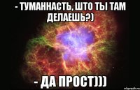 - туманнасть, што ты там делаешь?) - да прост)))