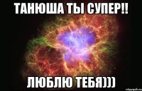 Танюша ты супер!! Люблю тебя)))