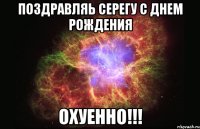 поздравляь Серегу с днем рождения ОХУЕННО!!!