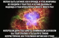 Желаю быть Богиней, как и прежде, И чтоб мужчины не сводили с тебя глаз, И затаив дыханье и надежду, В тебя влюблялись много–много раз! Наперебой даря тебе букеты, Вниманьем баловали бы тебя сполна! А ты была б такою неприступной, Как та Великая Китайская стена!