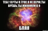 тебе 13?ты в 7?не я не верю,ты врёшь,ты минимум в 9 бляя