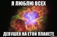 Я ЛЮБЛЮ ВСЕХ ДЕВУШЕК НА ЕТОЙ ПЛАНЕТЕ