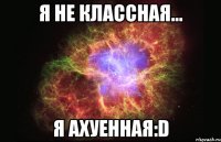 Я не классная... Я ахуенная:D