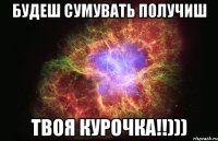 БУДЕШ СУМУВАТЬ ПОЛУЧИШ ТВОЯ КУРОЧКА!!)))