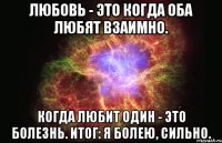 Любовь - это когда оба любят взаимно. Когда любит один - это болезнь. Итог: Я болею, сильно.