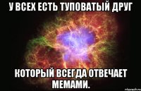 У ВСЕХ ЕСТЬ ТУПОВАТЫЙ ДРУГ КОТОРЫЙ ВСЕГДА ОТВЕЧАЕТ МЕМАМИ.