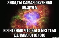 Янка,ты самая охуенная подруга. И я незнаю что бы я без тебя делала) 0) 0)) 0)0