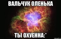 Вальчук Оленька Ты охуенна:*