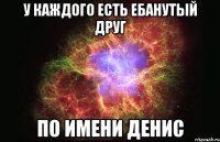 у Каждого есть ебанутый друг по имени Денис