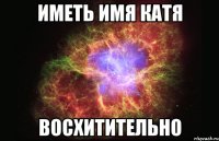 Иметь имя Катя восхитительно