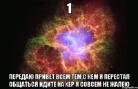 1 передаю привет всем тем,с кем я перестал общаться идите на хер я совсем не жалею