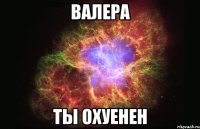 Валера ты Охуенен