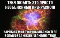 ТЕБЯ ЛЮБИТЬ ЭТО ПРОСТО НЕОБЪЯСНИМО ПРЕКРАСНО!!! НАРГИЗКА МОЯ ПУСЕЧКА СПАСИБО ТЕБЕ БОЛЬШОЕ ЗА ЖИЗНЬ! Я ЛЮБЛЮ ТЕБЯ!