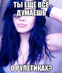 ТЫ ЕЩЁ ВСЁ ДУМАЕШЬ О РУЛЕТИКАХ?