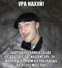 ура нахуй! картошку ёбану нэ буду садыты,спасибо витэру...эх жалко шо з ным нэ побухаешь во всех смыслах