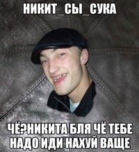 Никит_сы_сука чё?Никита бля чё тебе надо иди нахуй ваще