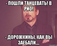 - пошли танцевать! в рио! - дорожкины, как вы заебали....