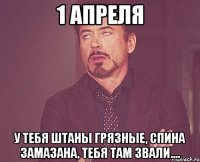 1 апреля у тебя штаны грязные, спина замазана, тебя там звали....