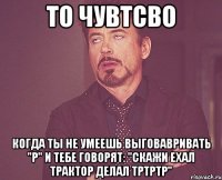 То чувтсво Когда ты не умеешь выговавривать "Р" и тебе говорят: "Скажи ехал трактор делал тртртр"