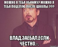 Можно я тебя обниму? Можно я тебя поцелую после школы ??? Влад,заебал,если честно.-.