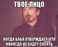 твоё лицо когда баба утверждает, что никогда не будет сосать