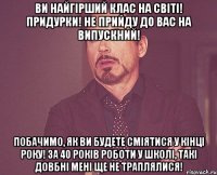 Ви найгірший клас на світі! Придурки! Не прийду до вас на випускний! Побачимо, як ви будете сміятися у кінці року! За 40 років роботи у школі, такі довбні мені ще не траплялися!