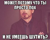 Может потому что ты просто лох И не умеешь шутить?