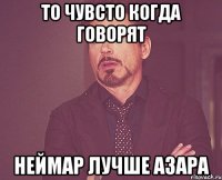 ТО чувсто когда говорят Неймар Лучше Азара