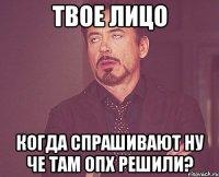 твое лицо Когда спрашивают ну че там опх решили?