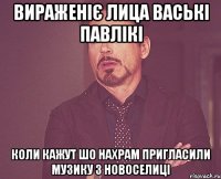 вираженіє лица ваські павлікі коли кажут шо нахрам пригласили музику з новоселиці