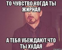 То чувство,когда ты жирная А тебя убеждают,что ты худая